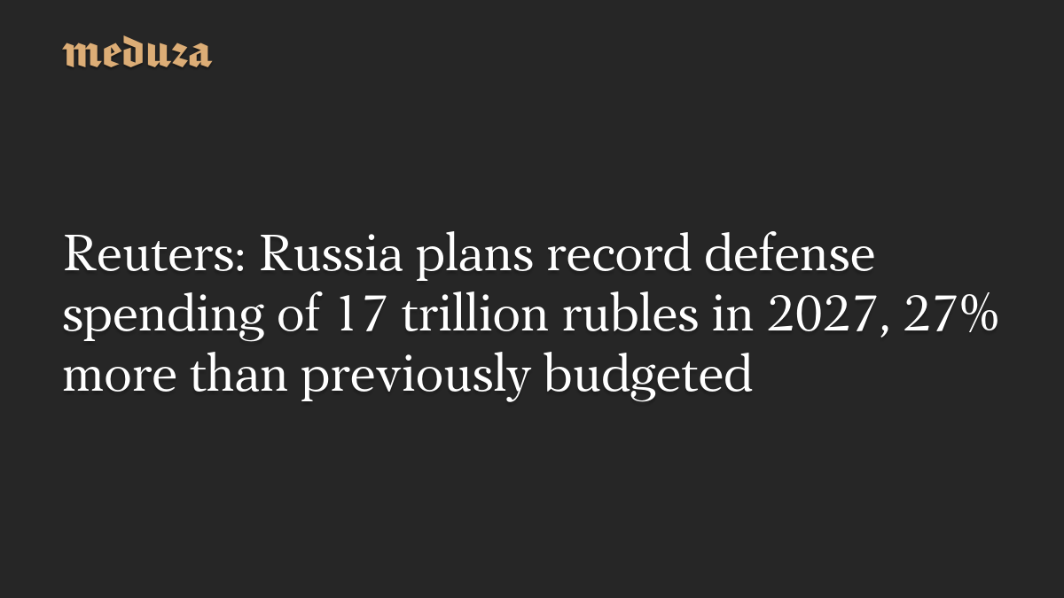 Reuters: Russia plans record defense spending of 17 trillion rubles in 2027, 27% more than previously budgeted – Meduza